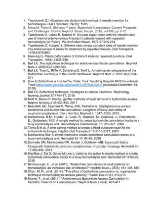1. Twardowski ZJ –Constant site (buttonhole) method of needle insertion for
hemodialysis. Dial Transplant; 24(10); 1995
2. Misra M, Toma S, Shinzato T (eds): Buttonhole Cannulation: Current Prospects
and Challenges. Contrib Nephrol. Basel, Karger, 2015, vol 186, pp 1-12
3. Twardowski Z, Lebek R, Kubara H. Six-year experi-ence with the creation and
use of internal arterio-venous fi stulae in patients treated with repeated
hemodialysis [in Polish]. Pol Arch Med Wewn. 1977;57:205-214.
4. Twardowski Z, Kubara H. Different sites versus constant sites of needle insertion
into arteriovenous fi stulas for treatment by repeated dialysis. Dial Transplant.
1979;8:978-980.
5. Kranung G. Plastic defonnation of Cimino fi stula by repeated puncture. Dial
Transplant. 1984;13:635-638.
6. Ball LK. The buttonhole technique for arteriovenous fistula cannulation. Nephrol
Nurs J. 2006;33(3):299-304
7. Ball LK, Treat L, Riffle V, Scherting D, Swift L. A multi-center perspective of the
Buttonhole Technique in the Pacific Northwest. Nephrol Nurs J. 2007;34(2):234-
241
8. How to Buttonhole a Fistula-You Tube. York Teaching Hospital NHS Foundation
Trust https://www.youtube.com/watch?v=tPZt-KJodU0 (Accessed December 24,
2019)
9. Ball LK. Buttonhole technique: Strategies to reduce infections. Nephrology
Nursing Journal 37:474-477, 2010
10.Mott H, Moore H. Kinder, gentler methods of scab removal in buttonhole access.
Nephro Nursing J 38:439-443, 2011
11.Nesrallah GE, Cuerden M, Wong JHS, Pierratos A. Staphylococcus aureus
bacteremia and buttonhole cannulation: Longterm efficacy and safety of
mupirocin prophylaxis. Clin J Am Soc Nephrol 5: 1047–1053, 2010
12.Marticorena, R.M., Hunter, J., Cook, R., Kashani, M., Delacruz, J., Petershofer,
E., Goldestein, M.B. A simple method to create buttonhole cannulation tracks in a
busy hemodialysis unit. Hemodialysis International, 13: 316-321, 2009
13.Toma S et al. A time saving method to create a fixed puncture route for the
buttonhole technique. Nephro Dial Transplant 18:2118-2121, 2003
14.Marticorena RM. A simple method to create buttonhole cannulation tracks in a
busy hemodialysis unit. Hemodial Int 14: 94-95, 2009
15.Donnelly SM, Marticorena RM, Hunter J, Goldstein MB. Supercath Safety
Clampcath buttonhole creation: complication of catheter breakage Hemodial Int.
17:450-454, 2013
16.MacRae J, Tai D, Daniw M, Lee J. Letter to the editor A simple method to create
buttonhole cannulation tracks in a busy hemodialysis unit. Hemodial Int 14:94-95,
2010
17.Birchenough, E., et al. (2010). "Buttonhole cannulation in adult patients on
hemodialysis: an increased risk of infection?" Nephrol Nurs J 37(5): 491-498, 555
18.Chan, M. R., et al. (2014). "The effect of buttonhole cannulation vs. rope-ladder
technique on hemodialysis access patency." Semin Dial 27(2): 210-216
19.Moore, T., et al. (2019). "Arteriovenous Buttonhole Access Cannulation in
Pediatric Patients on Hemodialysis." Nephrol Nurs J 46(4): 407-411
 