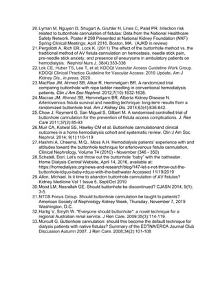 20.Lyman M, Nguyen D, Shugart A, Gruhler H, Lines C, Patel PR. Infection risk
related to buttonhole cannulation of fistulas: Data from the National Healthcare
Safety Network. Poster # 298 Presented at National Kidney Foundation (NKF)
Spring Clinical Meetings; April 2016, Boston, MA. (AJKD in review)
21.Pergolotti A, Rich ER, Lock K. (2011) The effect of the buttonhole method vs. the
traditional method of AV fistula cannulation on hemostasis, needle stick pain,
pre-needle stick anxiety, and presence of aneurysms in ambulatory patients on
hemodialysis. Nephrol Nurs J. 38(4):333-336
22.Lok CE, Huber TS, Lee T, et al; KDOQI Vascular Access Guideline Work Group.
KDOQI Clinical Practice Guideline for Vascular Access: 2019 Update. Am J
Kidney Dis., in press. 2020.
23.MacRae JM, Ahmed SB, Atkar R, Hemmelgarn BR. A randomized trial
comparing buttonhole with rope ladder needling in conventional hemodialysis
patients. Clin J Am Soc Nephrol. 2012;7(10):1632-1638.
24.Macrae JM, Ahmed SB, Hemmelgarn BR, Alberta Kidney Disease N.
Arteriovenous fistula survival and needling technique: long-term results from a
randomized buttonhole trial. Am J Kidney Dis. 2014;63(4):636-642.
25.Chow J, Rayment G, San Miguel S, Gilbert M. A randomised controlled trial of
buttonhole cannulation for the prevention of fistula access complications. J. Ren
Care 2011;37(2):85-93
26.Muir CA, Kotwal SS, Hawley CM et al. Buttonhole cannulationand clinical
outcomes in a home hemodialysis cohort and systematic review. Clin J Am Soc
Nephrol. 2014; 9(1):110-119
27.Hashmi A, Cheema, M.Q., Moss A.H. Hemodialysis patients’ experience with and
attitudes toward the buttonhole technique for arteriovenous fistula cannulation,
Clinical Nephrology, Volume 74 (2010) - November (346 - 350)
28.Schatell, Dori. Let’s not throw out the buttonhole “baby” with the bathwater.
Home Dialysis Central Website, April 14, 2016, available at:
https://homedialysis.org/news-and-research/blog/147-let-s-not-throw-out-the-
buttonhole-ldquo-baby-rdquo-with-the-bathwater Accessed 11/19/2019
29.Allon, Michael. Is it time to abandon buttonhole cannulation of AV fistulas?
Kidney Medicine Vol 1 Issue 5. Sept/Oct 2019
30.Moist LM, Nesrallah GE. Should buttonhole be discontinued? CJASN 2014, 9(1);
3-5
31.NTDS Focus Group. Should buttonhole cannulation be taught to patients?
American Society of Nephrology Kidney Week, Thursday, November 7, 2019
Washington, D.C.
32.Hartig V, Smyth W. "Everyone should buttonhole": a novel technique for a
regional Australian renal service. J Ren Care. 2009;35(3):114-119.
33.Murcutt G. Buttonhole cannulation: should this become the default technique for
dialysis patients with native fistulas? Summary of the EDTNA/ERCA Journal Club
Discussion Autumn 2007. J Ren Care. 2008;34(2):101-108
 