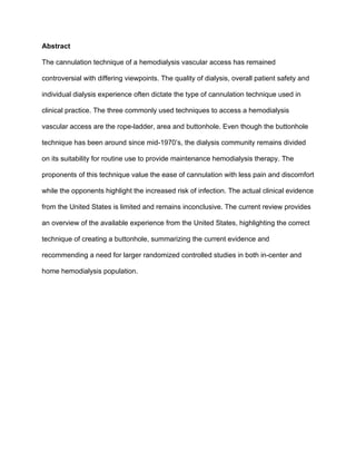 Abstract
The cannulation technique of a hemodialysis vascular access has remained
controversial with differing viewpoints. The quality of dialysis, overall patient safety and
individual dialysis experience often dictate the type of cannulation technique used in
clinical practice. The three commonly used techniques to access a hemodialysis
vascular access are the rope-ladder, area and buttonhole. Even though the buttonhole
technique has been around since mid-1970’s, the dialysis community remains divided
on its suitability for routine use to provide maintenance hemodialysis therapy. The
proponents of this technique value the ease of cannulation with less pain and discomfort
while the opponents highlight the increased risk of infection. The actual clinical evidence
from the United States is limited and remains inconclusive. The current review provides
an overview of the available experience from the United States, highlighting the correct
technique of creating a buttonhole, summarizing the current evidence and
recommending a need for larger randomized controlled studies in both in-center and
home hemodialysis population.
 