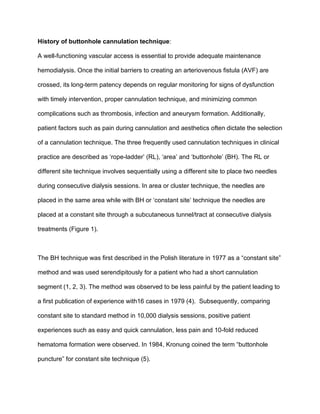 History of buttonhole cannulation technique:
A well-functioning vascular access is essential to provide adequate maintenance
hemodialysis. Once the initial barriers to creating an arteriovenous fistula (AVF) are
crossed, its long-term patency depends on regular monitoring for signs of dysfunction
with timely intervention, proper cannulation technique, and minimizing common
complications such as thrombosis, infection and aneurysm formation. Additionally,
patient factors such as pain during cannulation and aesthetics often dictate the selection
of a cannulation technique. The three frequently used cannulation techniques in clinical
practice are described as ‘rope-ladder’ (RL), ‘area’ and ‘buttonhole’ (BH). The RL or
different site technique involves sequentially using a different site to place two needles
during consecutive dialysis sessions. In area or cluster technique, the needles are
placed in the same area while with BH or ‘constant site’ technique the needles are
placed at a constant site through a subcutaneous tunnel/tract at consecutive dialysis
treatments (Figure 1).
The BH technique was first described in the Polish literature in 1977 as a “constant site”
method and was used serendipitously for a patient who had a short cannulation
segment (1, 2, 3). The method was observed to be less painful by the patient leading to
a first publication of experience with16 cases in 1979 (4). Subsequently, comparing
constant site to standard method in 10,000 dialysis sessions, positive patient
experiences such as easy and quick cannulation, less pain and 10-fold reduced
hematoma formation were observed. In 1984, Kronung coined the term “buttonhole
puncture” for constant site technique (5).
 