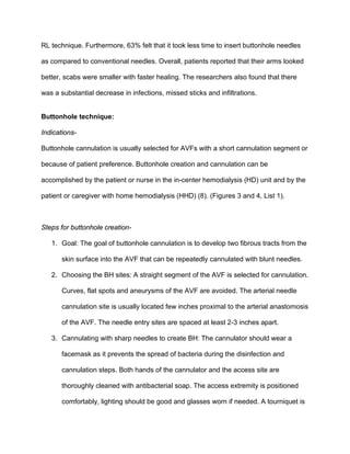 RL technique. Furthermore, 63% felt that it took less time to insert buttonhole needles
as compared to conventional needles. Overall, patients reported that their arms looked
better, scabs were smaller with faster healing. The researchers also found that there
was a substantial decrease in infections, missed sticks and infiltrations.
Buttonhole technique:
Indications-
Buttonhole cannulation is usually selected for AVFs with a short cannulation segment or
because of patient preference. Buttonhole creation and cannulation can be
accomplished by the patient or nurse in the in-center hemodialysis (HD) unit and by the
patient or caregiver with home hemodialysis (HHD) (8). (Figures 3 and 4, List 1).
Steps for buttonhole creation-
1. Goal: The goal of buttonhole cannulation is to develop two fibrous tracts from the
skin surface into the AVF that can be repeatedly cannulated with blunt needles.
2. Choosing the BH sites: A straight segment of the AVF is selected for cannulation.
Curves, flat spots and aneurysms of the AVF are avoided. The arterial needle
cannulation site is usually located few inches proximal to the arterial anastomosis
of the AVF. The needle entry sites are spaced at least 2-3 inches apart.
3. Cannulating with sharp needles to create BH: The cannulator should wear a
facemask as it prevents the spread of bacteria during the disinfection and
cannulation steps. Both hands of the cannulator and the access site are
thoroughly cleaned with antibacterial soap. The access extremity is positioned
comfortably, lighting should be good and glasses worn if needed. A tourniquet is
 
