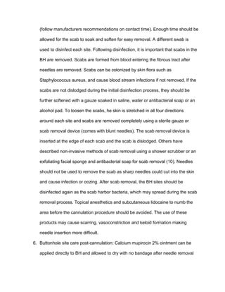 (follow manufacturers recommendations on contact time). Enough time should be
allowed for the scab to soak and soften for easy removal. A different swab is
used to disinfect each site. Following disinfection, it is important that scabs in the
BH are removed. Scabs are formed from blood entering the fibrous tract after
needles are removed. Scabs can be colonized by skin flora such as
Staphylococcus aureus, and cause blood stream infections if not removed. If the
scabs are not dislodged during the initial disinfection process, they should be
further softened with a gauze soaked in saline, water or antibacterial soap or an
alcohol pad. To loosen the scabs, he skin is stretched in all four directions
around each site and scabs are removed completely using a sterile gauze or
scab removal device (comes with blunt needles). The scab removal device is
inserted at the edge of each scab and the scab is dislodged. Others have
described non-invasive methods of scab removal using a shower scrubber or an
exfoliating facial sponge and antibacterial soap for scab removal (10). Needles
should not be used to remove the scab as sharp needles could cut into the skin
and cause infection or oozing. After scab removal, the BH sites should be
disinfected again as the scab harbor bacteria, which may spread during the scab
removal process. Topical anesthetics and subcutaneous lidocaine to numb the
area before the cannulation procedure should be avoided. The use of these
products may cause scarring, vasoconstriction and keloid formation making
needle insertion more difficult.
6. Buttonhole site care post-cannulation: Calcium mupirocin 2% ointment can be
applied directly to BH and allowed to dry with no bandage after needle removal
 