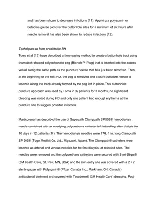 and has been shown to decrease infections (11). Applying a polysporin or
betadine gauze pad over the buttonhole sites for a minimum of six hours after
needle removal has also been shown to reduce infections (12).
Techniques to form predictable BH
Toma et al (13) have described a time-saving method to create a buttonhole tract using
thumbtack-shaped polycarbonate peg (BioHole™ Plug) that is inserted into the access
vessel along the same path as the puncture needle that has just been removed. Then,
at the beginning of the next HD, the peg is removed and a blunt puncture needle is
inserted along the track already formed by the peg left in place. This buttonhole
puncture approach was used by Toma in 37 patients for 3 months, no signiﬁcant
bleeding was noted during HD and only one patient had enough erythema at the
puncture site to suggest possible infection.
Marticorena has described the use of Supercath Clampcath SP 502® hemodialysis
needle combined with an overlying polyurethane catheter left indwelling after dialysis for
10 days in 12 patients (14). The hemodialysis needles were 17G, 1 in. long Clampcath
SP 502® (Togo Medikit Co. Ltd., Miyazaki, Japan). The Clampcath® catheters were
inserted as arterial and venous needles for the first dialysis, at selected sites. The
needles were removed and the polyurethane catheters were secured with Steri‐Strips®
(3M Health Care, St. Paul, MN, USA) and the skin entry site was covered with a 2 × 2
sterile gauze with Polysporin® (Pfizer Canada Inc., Markham, ON, Canada)
antibacterial ointment and covered with Tegaderm® (3M Health Care) dressing. Post-
 
