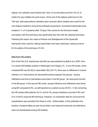 dialysis, the catheters were flushed with 10mL of normal saline and then 0.6 mL of
citrate 4% was instilled into each lumen. At the end of the dialysis performed on the
10th day, both polyurethane catheters were removed. Blunt needles were used for the
next dialysis treatment using all the antiseptic precautions. Successful buttonholes were
created in 11 of 12 patients after 10 days. Pain scores for the first blunt needle
cannulation with this technique was significantly less than with the classical technique.
Following this report, two cases of fracture and dislodgement of the Supercath
Clampcath when used for making buttonholes have been described, raising concerns
for the safety of this technique (15,16).
Data from US centers
One of the first U.S. experiences with BH use was published by Ball et al in 2007, from
4 in-center HD facilities located in Washington and Oregon (7). In one HD center, which
compared BH use (N=25) to rope-ladder (RL) (N=17), there was no difference in access
infection or in interventions for stenosis/thrombosis between the groups. Access
infiltrations and time to hemostasis were lower in the BH group. No aneurysms formed
in the BH group. In the second HD center, access infections and infiltrations were lower
using BH compared to RL, as self-reported by a patient survey (N=61). In the remaining
two HD centers (BH patients: N=13, and N=14), access infections occurred in 8% and
21% of AVFs using the BH technique. However, no comparator data for concurrent RL
complications was provided from these 2 units. Unfortunately, in this publication the
duration of patient follow-up was not provided, and measured outcomes and definitions
were not standardized among HD facilities.
 