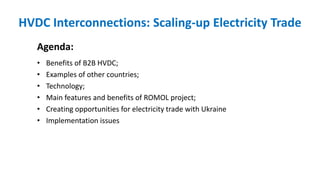 HVDC Interconnections: Scaling-up Electricity Trade
Agenda:
• Benefits of B2B HVDC;
• Examples of other countries;
• Technology;
• Main features and benefits of ROMOL project;
• Creating opportunities for electricity trade with Ukraine
• Implementation issues
 