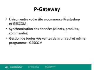 P-Gateway
• Liaison entre votre site e-commerce Prestashop
et GESCOM
• Synchronisation des données (clients, produits,
commandes)
• Gestion de toutes vos ventes dans un seul et même
programme : GESCOM

Buteo Informatique

 