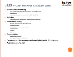 LIMS – LABOR INFORMATION MANAGEMENT SYSTEM


Stammdatenverwaltung



Parameterblöcke





Parameter / SOP Kombinationen, Vertrauensbereiche, berechnete Messwerte

Beurteilungsgruppen (Liste von Parameter-SOP mit GW / RW und SW)

Aufträge




Probenvordefinition mit Parameterblöcke bei wiederholenden Probenahmen

Probenverwaltung



Plausibilitätsprüfungen



Beurteilung (Grenz- / Richtwertbestimmung)



Gutachtenerstellung



Prüfbericht





Messwerte / Vorortmesswerte / Beschreibungswerte

Laborlisten

Schnittstellen


Generelle Importschnittstelle



Kundenspezifische Importe (nach Mandant)



Fakturierung / Rechnungserstellung / Schnittstelle Buchhaltung



Auswertungen / Listen

6

 