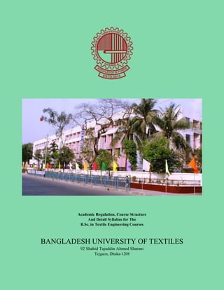 Academic Regulation, Course Structure
And Detail Syllabus for The
B.Sc. in Textile Engineering Courses
BANGLADESH UNIVERSITY OF TEXTILES
92 Shahid Tajuddin Ahmed Sharani
Tejgaon, Dhaka-1208
 