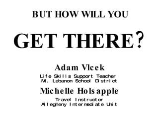BUT HOW WILL YOU GET THERE? Adam Vlcek Life Skills Support Teacher  Mt. Lebanon School District Michelle Holsapple Travel Instructor Allegheny Intermediate Unit 