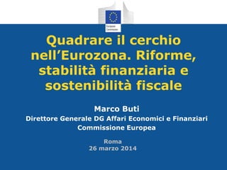 Quadrare il cerchio
nell’Eurozona. Riforme,
stabilità finanziaria e
sostenibilità fiscale
Marco Buti
Direttore Generale DG Affari Economici e Finanziari
Commissione Europea
Roma
26 marzo 2014
 