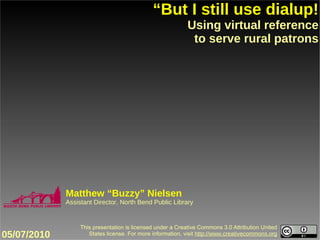 “But I still use dialup!
                                                           Using virtual reference
                                                            to serve rural patrons




             Matthew “Buzzy” Nielsen
             Assistant Director, North Bend Public Library


                  This presentation is licensed under a Creative Commons 3.0 Attribution United
05/07/2010           States license. For more information, visit http://www.creativecommons.org
 