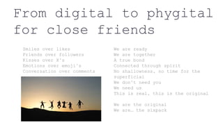 From digital to phygital
for close friends
Smiles over likes
Friends over followers
Kisses over X’s
Emotions over emoji’s
Conversation over comments
We are ready
We are together
A true bond
Connected through spirit
No shallowness, no time for the
superficial
We don’t need you
We need us
This is real, this is the original
We are the original
We are… the sixpack
 