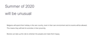 Belgians will spend their holiday in the own country, even in their own environment and no events will be allowed.
This means they will look for activities in their proximity.
Brands can take up the role to entertain the people and make them happy.
Summer of 2020
will be unusual
 