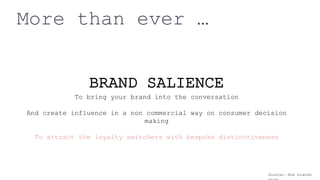 More than ever …
BRAND SALIENCE
To bring your brand into the conversation
And create influence in a non commercial way on consumer decision
making
To attract the loyalty switchers with bespoke distinctiveness
Source: How brands
 
