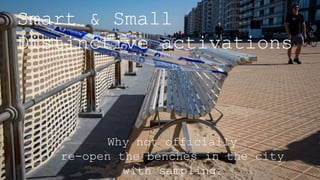 Smart & Small
Distinctive activations
Why not officially
re-open the benches in the city
with sampling?
 