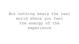 But nothing beats the real
world where you feel
the energy of the
experience
 