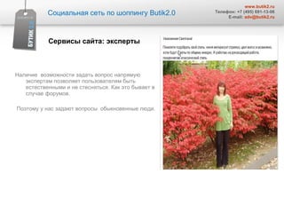 Наличие  возможности задать вопрос напрямую экспертам позволяет пользователям быть естественными и не стесняться. Как это бывает в случае форумов.  Поэтому у нас задают вопросы  обыкновенные люди.  Социальная сеть по шоппингу  Butik2.0 www.butik2.ru Телефон: +7 (495) 691-13-06 E-mail:  [email_address] Сервисы сайта :  эксперты  