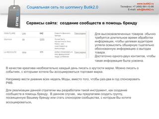 Для высокововлеченных товаров  обычно требуется длительное время обработки информации, чтобы целевая аудитория успела осмыслить обширную тщательно обоснованную информацию о выгодах товара.  Достаточно одного-двух контактов, чтобы такая информация была усвоена.   В качестве креатива необязательно каждый день писать о крутости марки. Можно писать о событиях, с которыми хотела бы ассоциироваться торговая марка.  Например вести дневник всех недель Моды, вместо того, чтобы раз-два в год спонсировать РФВ.  Для реализации данной стратегии мы разработали такой инструмент, как создание сообществ в помощь бренду.  В данном случае,  мы предлагаем создать группу, посвященную Вашему бренду или стать спонсором сообщества, с которым Вы хотите ассоциироваться .  Социальная сеть по шоппингу  Butik2.0 www.butik2.ru Телефон: +7 (495) 691-13-06 E-mail:  [email_address] Сервисы сайта :  создание сообществ в помощь бренду 