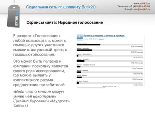 В разделе «Голосования» любой пользователь может с помощью других участников  выяснить актуальный тренд с помощью голосования.  Это может быть полезно и компании, поскольку является своего рода исследованием, где можно выявить у коллективного разума предпочтения потребителей. « Ведь часто многие могут  умнее чем некоторые » (Джеймс Суровецки «Мудрость толпы»)  Социальная сеть по шоппингу  Butik2.0 www.butik2.ru Телефон: +7 (495) 691-13-06 E-mail:  [email_address] Сервисы сайта :  Народное голосование  