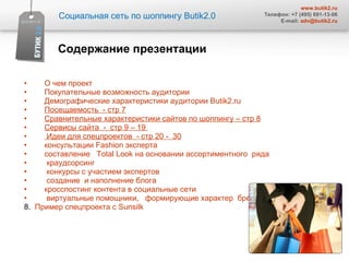 О чем проект  Покупательные возможность аудитории  Демографические характеристики аудитории  Butik2.ru Посещаемость  - стр 7 Сравнительные характеристики сайтов по шоппингу – стр 8 Сервисы сайта  -  стр 9 – 19  Идеи для спецпроектов  - стр 20 -  30 консультации  Fashion  эксперта  составление  Total Look  на основании ассортиментного  ряда  краудсорсинг  конкурсы с участием экспертов  создание  и наполнение блога кросспостинг контента в социальные сети  виртуальные помощники,  формирующие характер  бренда   8.  Пример спецпроекта с  Sunsilk Содержание презентации Социальная сеть по шоппингу  Butik2.0 www.butik2.ru Телефон: +7 (495) 691-13-06 E-mail:  [email_address] 