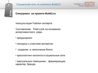 Социальная сеть по шоппингу  Butik2.0 www.butik2.ru Телефон: +7 (495) 691-13-06 E-mail:  [email_address] Спецпроект   на проекте  Butik2.ru  консультации  Fashion  эксперта  составление  Total Look  на основании ассортиментного  ряда  краудсорсинг  конкурсы с участием экспертов  создание  и наполнение блога кросспостинг контента в социальные сети  виртуальные помощники,  формирующие характер  бренда  