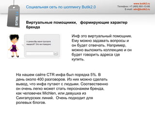 Социальная сеть по шоппингу  Butik2.0 www.butik2.ru Телефон: +7 (495) 691-13-06 E-mail:  [email_address] Виртуальные помощники,  формирующие характер  бренда  Инф это виртуальный помощник. Ему можно задавать вопросы и он будет отвечать. Например, можно выложить коллекцию и он будет говорить адреса где купить.  На нашем сайте  CTR  инфа был порядка 5%. В день около 400 разговоров. Из них можно сделать вывод, что инфа путают с людьми. Соотвественно он очень легко может стать персонажем бренда, как человечек  Michlen , или девушка из Сингапурских линий.  Очень подходит для ролевых блогов.  