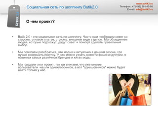 Butik 2.0 - это социальная сеть по шоппингу. Часто нам необходим совет со стороны: о новом платье, стрижке, внешнем виде в целом. Мы объединяем людей, которые подскажут, дадут совет и помогут сделать правильный выбор. Мы помогаем разобраться, что модно и актуально в данном сезоне, где лучше совершить покупку. У нас можно узнать новости фэшн-индустрии, о новинках самых различных брендов и хитах моды. Мы  создали этот проект, так как считаем, что уже многие пользователи  нашли одноклассников, а вот "одношопников" можно будет найти только у нас. О чем проект? Социальная сеть по шоппингу  Butik2.0 www.butik2.ru Телефон: +7 (495) 691-13-06 E-mail:  [email_address] 