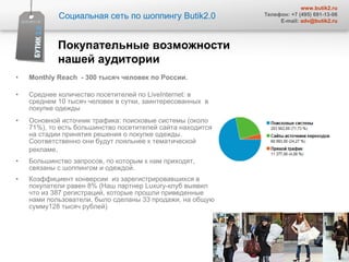 Monthly   Reach   - 300 тысяч человек по России. Среднее количество посетителей по  LiveInternet:  в среднем 10 тысяч человек в сутки, заинтересованных  в покупке одежды  Основной источник трафика: поисковые системы (около  71 % ) , то есть большинство посетителей сайта находится на стадии принятия решения о покупке одежды. Соответственно они будут лояльнее к тематической рекламе . Большинство запросов ,  по которым к нам приходят ,  связаны с шоппингом и одеждой.  Коэффициент конверсии  из зарегистрировавшихся в покупатели равен 8% (Наш партнер  Luxury -клуб выявил что из 387 регистраций, которые прошли приведенные нами пользователи, было сделаны 33 продажи, на общую сумму128 тысяч рублей) Покупательные возможности нашей аудитории  Социальная сеть по шоппингу  Butik2.0 www.butik2.ru Телефон: +7 (495) 691-13-06 E-mail:  [email_address] 