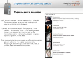 Наш анализ женских сайтов показал, что  у людей большее доверие  к экспертам, чем просто  задать вопрос в ветке форума.  Поэтому мы создали раздел «Эксперты» . Этот раздел  создан для того, чтобы пользователи перед тем, как сделать покупку могли бы посоветоваться с экспертами, задать вопрос и сделать правильный выбор. Это позволит компании и показать себя как эксперта в данной области, так и даст возможность продвинуть свои товары, анонсировать новые коллекции в ненавязчивой форме Социальная сеть по шоппингу  Butik2.0 www.butik2.ru Телефон: +7 (495) 691-13-06 E-mail:  [email_address] Сервисы сайта :  эксперты  