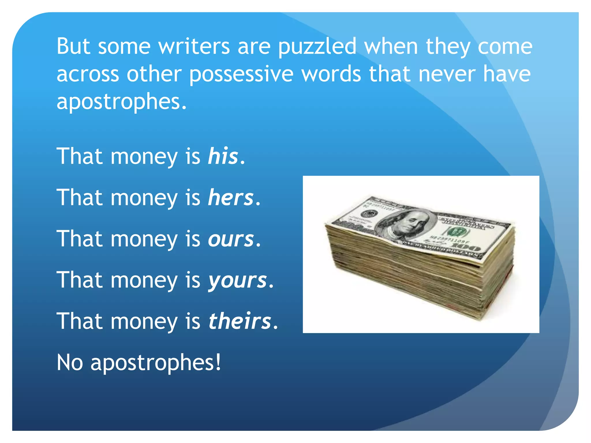 But some writers are puzzled when they come
across other possessive words that never have
apostrophes.
That money is his.
That money is hers.
That money is ours.
That money is yours.
That money is theirs.
No apostrophes!
 
