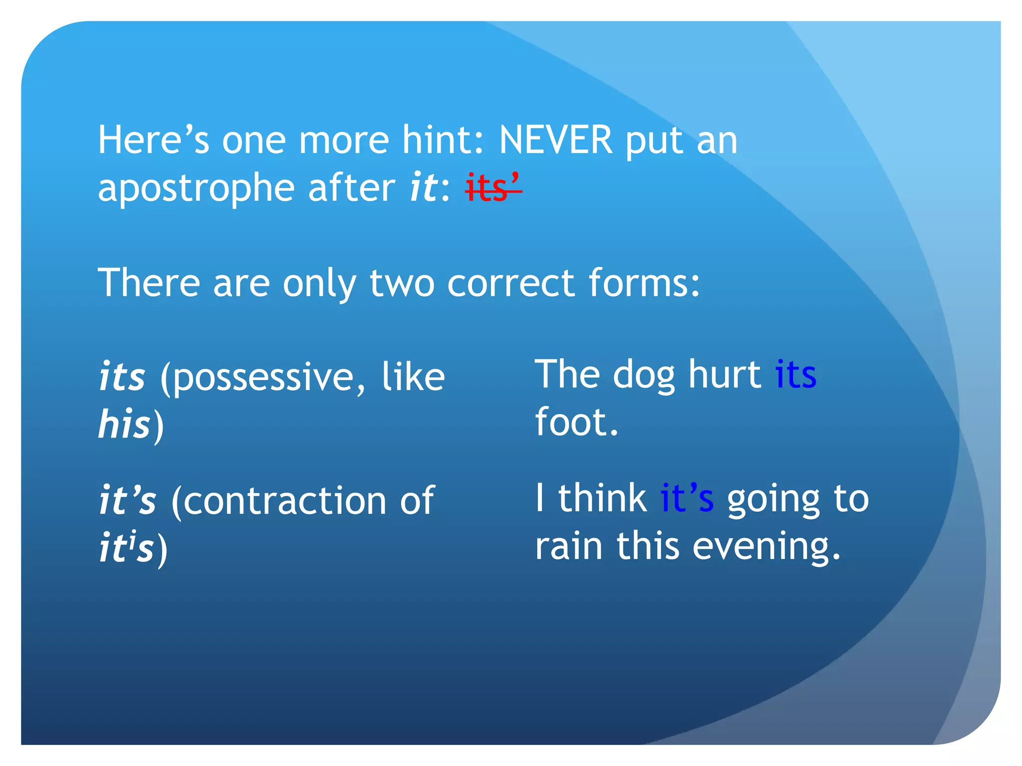 Here’s one more hint: NEVER put an
apostrophe after it: its’
There are only two correct forms:
The dog hurt its
foot.
I think it’s going to
rain this evening.
its (possessive, like
his)
it’s (contraction of
itis)
 