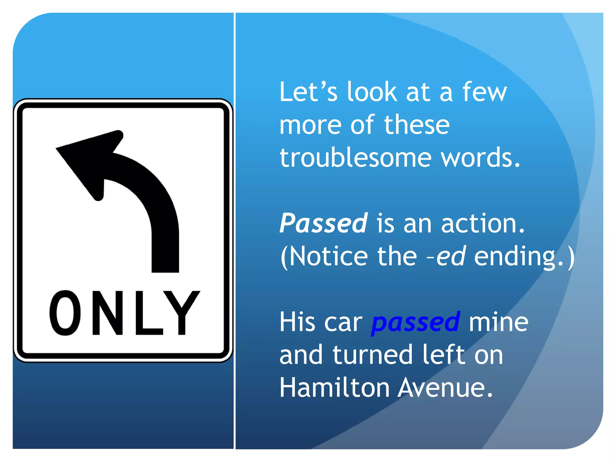 Let’s look at a few
more of these
troublesome words.
Passed is an action.
(Notice the –ed ending.)
His car passed mine
and turned left on
Hamilton Avenue.
 