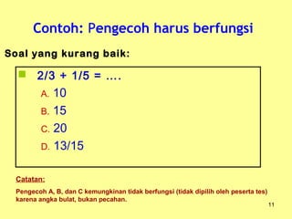 Contoh: Pengecoh harus berfungsi
11
 2/3 + 1/5 = ….
A. 10
B. 15
C. 20
D. 13/15
Soal yang kurang baik:
Catatan:
Pengecoh A, B, dan C kemungkinan tidak berfungsi (tidak dipilih oleh peserta tes)
karena angka bulat, bukan pecahan.
 