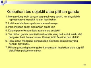 Kelebihan tes objektif atau pilihan ganda
1. Mengandung lebih banyak segi-segi yang positif, misalnya lebih
representative mewakili isi dan luas bahan
2. Lebih mudah dan cepat cara memeriksanya
3. Pemeriksaan dapat diserahkan orang lain
4. Dalam pemeriksaan tidak ada unsure subjektif
5. Tes pilihan ganda memiliki karakteristis yang baik untuk suatu alat
pengukur hasil belajar siswa. Karena lebih fleksibel dan efektif .
6. Tepat untuk mengukur penguasaan informasi para siswa yang
hendak dievaluasi.
7. Pilihan ganda dapat mengukur kemampuan intelektual atau kognitif,
afektif dan psikomotor siswa.
13
 