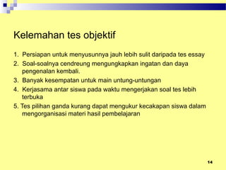 Kelemahan tes objektif
1. Persiapan untuk menyusunnya jauh lebih sulit daripada tes essay
2. Soal-soalnya cendreung mengungkapkan ingatan dan daya
pengenalan kembali.
3. Banyak kesempatan untuk main untung-untungan
4. Kerjasama antar siswa pada waktu mengerjakan soal tes lebih
terbuka
5. Tes pilihan ganda kurang dapat mengukur kecakapan siswa dalam
mengorganisasi materi hasil pembelajaran
14
 
