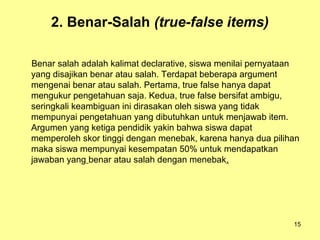 2. Benar-Salah (true-false items)
Benar salah adalah kalimat declarative, siswa menilai pernyataan
yang disajikan benar atau salah. Terdapat beberapa argument
mengenai benar atau salah. Pertama, true false hanya dapat
mengukur pengetahuan saja. Kedua, true false bersifat ambigu,
seringkali keambiguan ini dirasakan oleh siswa yang tidak
mempunyai pengetahuan yang dibutuhkan untuk menjawab item.
Argumen yang ketiga pendidik yakin bahwa siswa dapat
memperoleh skor tinggi dengan menebak, karena hanya dua pilihan
maka siswa mempunyai kesempatan 50% untuk mendapatkan
jawaban yang benar atau salah dengan menebak.
15
 