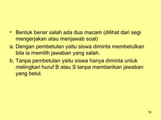 • Bentuk benar salah ada dua macam (dilihat dari segi
mengerjakan atau menjawab soal)
a. Dengan pembetulan yaitu siswa diminta membetulkan
bila ia memilih jawaban yang salah.
b. Tanpa pembetulan yaitu siswa hanya diminta untuk
melingkari huruf B atau S tanpa memberikan jawaban
yang betul.
16
 