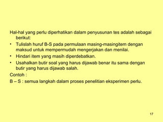 Hal-hal yang perlu diperhatikan dalam penyusunan tes adalah sebagai
berikut:
• Tulislah huruf B-S pada permulaan masing-masingitem dengan
maksud untuk mempermudah mengerjakan dan menilai.
• Hindari item yang masih diperdebatkan.
• Usahalkan butir soal yang harus dijawab benar itu sama dengan
butir yang harus dijawab salah.
Contoh :
B – S : semua langkah dalam proses penelitian eksperimen perlu.
17
 