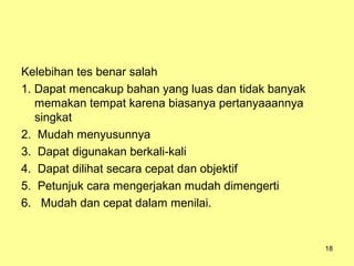 Kelebihan tes benar salah
1. Dapat mencakup bahan yang luas dan tidak banyak
memakan tempat karena biasanya pertanyaaannya
singkat
2. Mudah menyusunnya
3. Dapat digunakan berkali-kali
4. Dapat dilihat secara cepat dan objektif
5. Petunjuk cara mengerjakan mudah dimengerti
6. Mudah dan cepat dalam menilai.
18
 