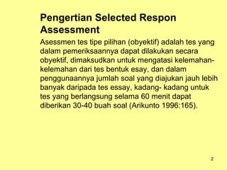 Pengertian Selected Respon
Assessment
Asessmen tes tipe pilihan (obyektif) adalah tes yang
dalam pemeriksaannya dapat dilakukan secara
obyektif, dimaksudkan untuk mengatasi kelemahan-
kelemahan dari tes bentuk esay, dan dalam
penggunaannya jumlah soal yang diajukan jauh lebih
banyak daripada tes essay, kadang- kadang untuk
tes yang berlangsung selama 60 menit dapat
diberikan 30-40 buah soal (Arikunto 1996:165).
2
 