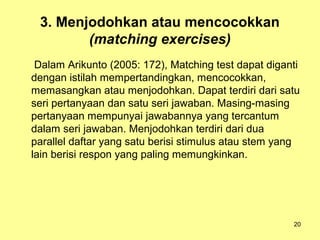 3. Menjodohkan atau mencocokkan
(matching exercises)
Dalam Arikunto (2005: 172), Matching test dapat diganti
dengan istilah mempertandingkan, mencocokkan,
memasangkan atau menjodohkan. Dapat terdiri dari satu
seri pertanyaan dan satu seri jawaban. Masing-masing
pertanyaan mempunyai jawabannya yang tercantum
dalam seri jawaban. Menjodohkan terdiri dari dua
parallel daftar yang satu berisi stimulus atau stem yang
lain berisi respon yang paling memungkinkan.
20
 
