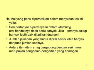 Hal-hal yang perlu diperhatikan dalam menyusun tes ini
yaitu:
• Seri pertanyaan-pertanyaan dalam Matching
test hendaknya tidak perlu banyak. Jika itemnya cukup
banyak lebih baik dijadikan dua seri.
• Jumlah jawaban yang harus dipilih harus lebih banyak
daripada jumlah soalnya.
• Antara item-item ynag bergabung dengan seri harus
merupakan pengertian-pengertian yang homogen.
21
 