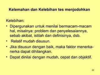 Kelemahan dan Kelebihan tes menjodohkan
Kelebihan:
• Dipergunakan untuk menilai bermacam-macam
hal, misalnya: problem dan penyelesaiannya,
sebab akibat, istilah dan definisinya, dsb.
• Relatif mudah disusun.
• Jika disusun dengan baik, maka faktor menerka-
nerka dapat dihilangkan.
• Dapat dinilai dengan mudah, cepat dan objektif.
22
 