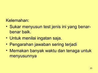 Kelemahan:
• Sukar menyusun test jenis ini yang benar-
benar baik.
• Untuk menilai ingatan saja.
• Pengarahan jawaban sering terjadi
• Memakan banyak waktu dan tenaga untuk
menyusunnya
23
 