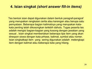 4. Isian singkat (short answer fill-in items)
Tes bentuk isian dapat digunakan dalam bentuk paragraf-paragraf
yang merupakan rangkaian cerita atau karangan atau berupa satu
pernyataan. Beberapa bagian kalimatnya yang merupakan kata-
kata penting telah dikosongkan terlebih dahulu. Tugas peserta tes
adalah mengisi bagian-bagian yang kosong dengan jawaban yang
sesuai . Isian singkat memberiakan beberapa tipe item yang akan
direspon siswa dengan kata prhase, kalimat, symbol atau nomer.
Isian singkatkapi item yang sering digunakan adalah melengkapi
item dengan kalimat atau beberapa kata yang hilang.
24
 