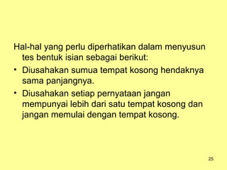 Hal-hal yang perlu diperhatikan dalam menyusun
tes bentuk isian sebagai berikut:
• Diusahakan sumua tempat kosong hendaknya
sama panjangnya.
• Diusahakan setiap pernyataan jangan
mempunyai lebih dari satu tempat kosong dan
jangan memulai dengan tempat kosong.
25
 