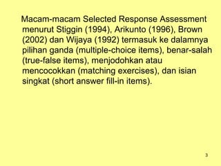 Macam-macam Selected Response Assessment
menurut Stiggin (1994), Arikunto (1996), Brown
(2002) dan Wijaya (1992) termasuk ke dalamnya
pilihan ganda (multiple-choice items), benar-salah
(true-false items), menjodohkan atau
mencocokkan (matching exercises), dan isian
singkat (short answer fill-in items).
3
 