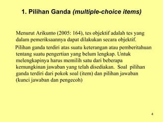 1. Pilihan Ganda (multiple-choice items)
Menurut Arikunto (2005: 164), tes objektif adalah tes yang
dalam pemeriksaannya dapat dilakukan secara objektif.
Pilihan ganda terdiri atas suatu keterangan atau pemberitahuan
tentang suatu pengertian yang belum lengkap. Untuk
melengkapinya harus memilih satu dari beberapa
kemungkinan jawaban yang telah disediakan. Soal pilihan
ganda terdiri dari pokok soal (item) dan pilihan jawaban
(kunci jawaban dan pengecoh)
4
 