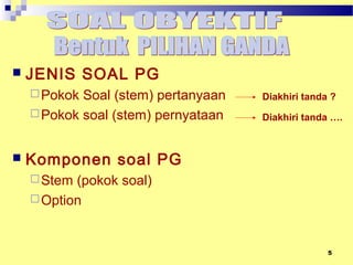 5
SOAL PILIHAN GANDA
 JENIS SOAL PG
Pokok Soal (stem) pertanyaan
Pokok soal (stem) pernyataan
 Komponen soal PG
Stem (pokok soal)
Option
Diakhiri tanda ?
Diakhiri tanda ….
 