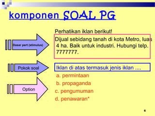 6
komponen SOAL PG
Perhatikan iklan berikut!
Dijual sebidang tanah di kota Metro, luas
4 ha. Baik untuk industri. Hubungi telp.
7777777.
Iklan di atas termasuk jenis iklan ....
a. permintaan
b. propaganda
c. pengumuman
d. penawaran*
Dasar pert (stimulus)
Pokok soal
Option
 